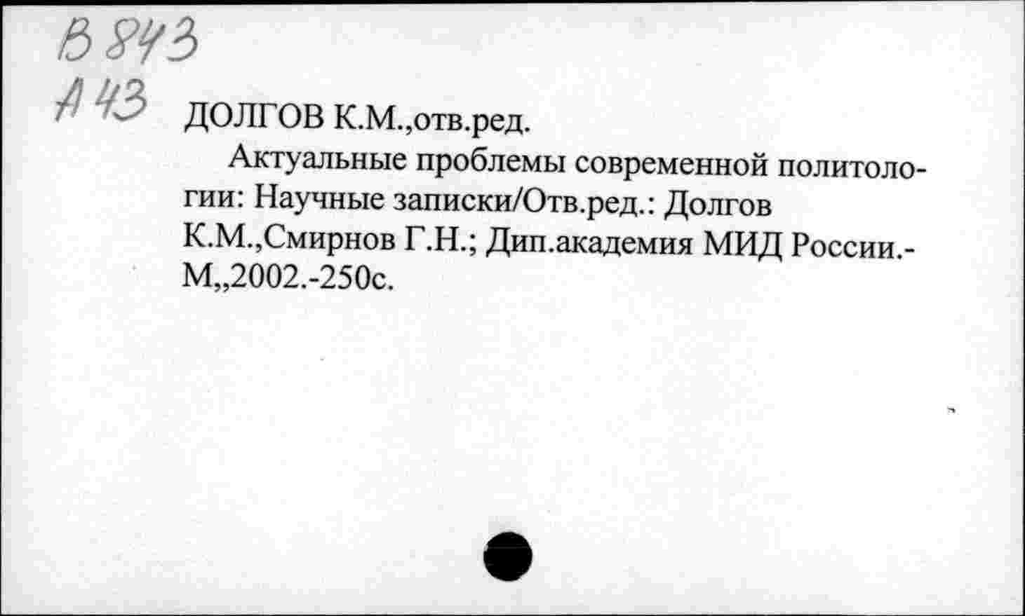 ﻿- ДОЛГОВ К.М.,отв.ред.
Актуальные проблемы современной политологии: Научные записки/Отв.ред.: Долгов К.М.,Смирнов Г.Н.; Дип.академия МИД России -М„2002.-250с.